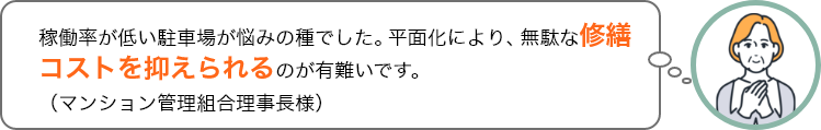 稼働率が低い駐車場が悩みの種でした。平面化により、無駄な修繕コストを抑えられるのが有難いです。（マンション管理組合理事長様）