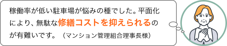 稼働率が低い駐車場が悩みの種でした。平面化により、無駄な修繕コストを抑えられるのが有難いです。（マンション管理組合理事長様）