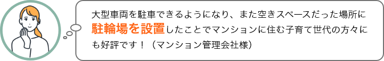 大型車両を駐車できるようになり、また空きスペースだった場所に駐輪場を設置したことでマンションに住む子育て世代の方々にも好評です！（マンション管理会社様）