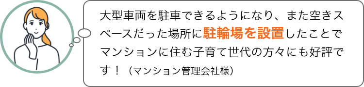 大型車両を駐車できるようになり、また空きスペースだった場所に駐輪場を設置したことでマンションに住む子育て世代の方々にも好評です！（マンション管理会社様）