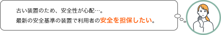 古い装置のため、安全性が心配…。最新の安全基準の装置で利用者の安全を担保したい。